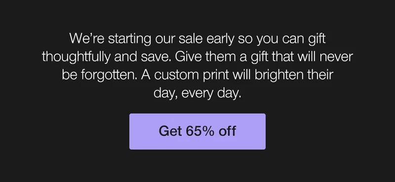 We're starting our sale early so you can gift thoughtfully and save. Give them a gift that will never be forgotten. A custom print will brighten their day, every day.