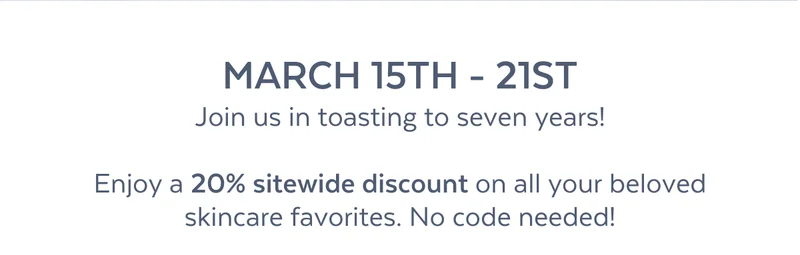 MARCH 15TH - 21ST Join us in toasting to seven years!  Enjoy a 20% sitewide discount on all your beloved skincare favorites. No code needed!