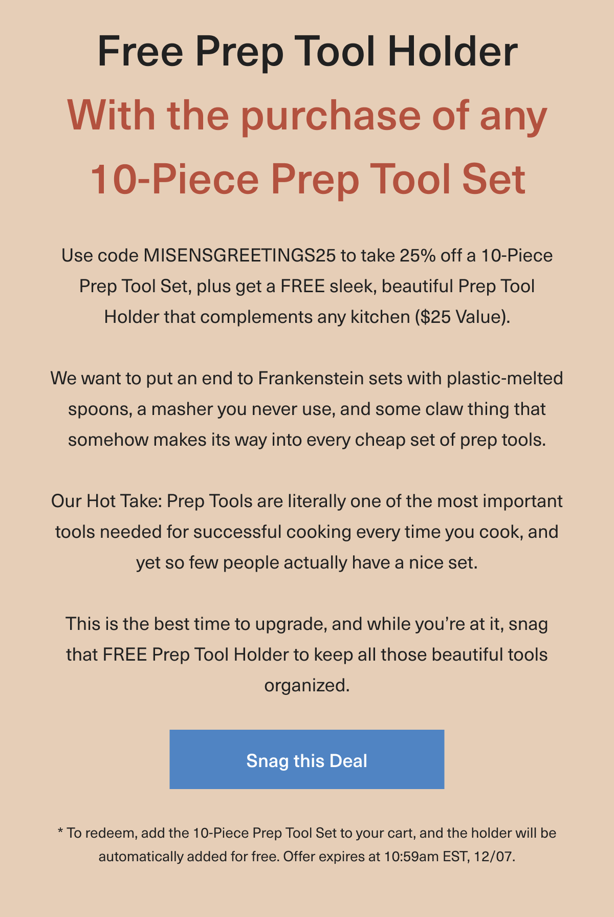 Free Prep Tool Holder With the purchase of any 10-Piece Prep Tool Set. Hot Take: Prep Tools are literally one of the most important tools needed for successful cooking, and so few people actually have a nice set. Why is this? We want to put an end to Frankenstein sets with plastic-melted spoons, a masher you never use, and some claw thing that somehow makes its way into every cheap set of prep tools. So today, we're celebrating our 10-Piece set, curated with only the essentials you'll constantly use without any extra items that take up space. Snag yours at 25% off and receive a complementary minimal and sleek holder that complements any kitchen. To redeem, add the 10-Piece Prep Tool Set to your cart, and the holder will be automatically added for free. Offer expires at 10:59am EST, 12/07. - Snag this Deal