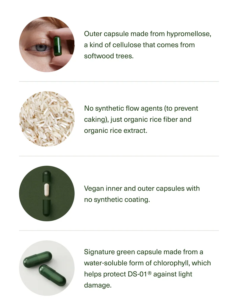 Outer capsule made from Hypromellose, a kind of cellulose that comes from softwood trees. No synthetic flow agents (to prevent caking)—just organic rice fiber and organic rice extract. Vegan inner and outer capsules with no synthetic coating. Signature green capsule made from a water-soluble form of chlorophyll, which helps protect DS-01® against light damage.