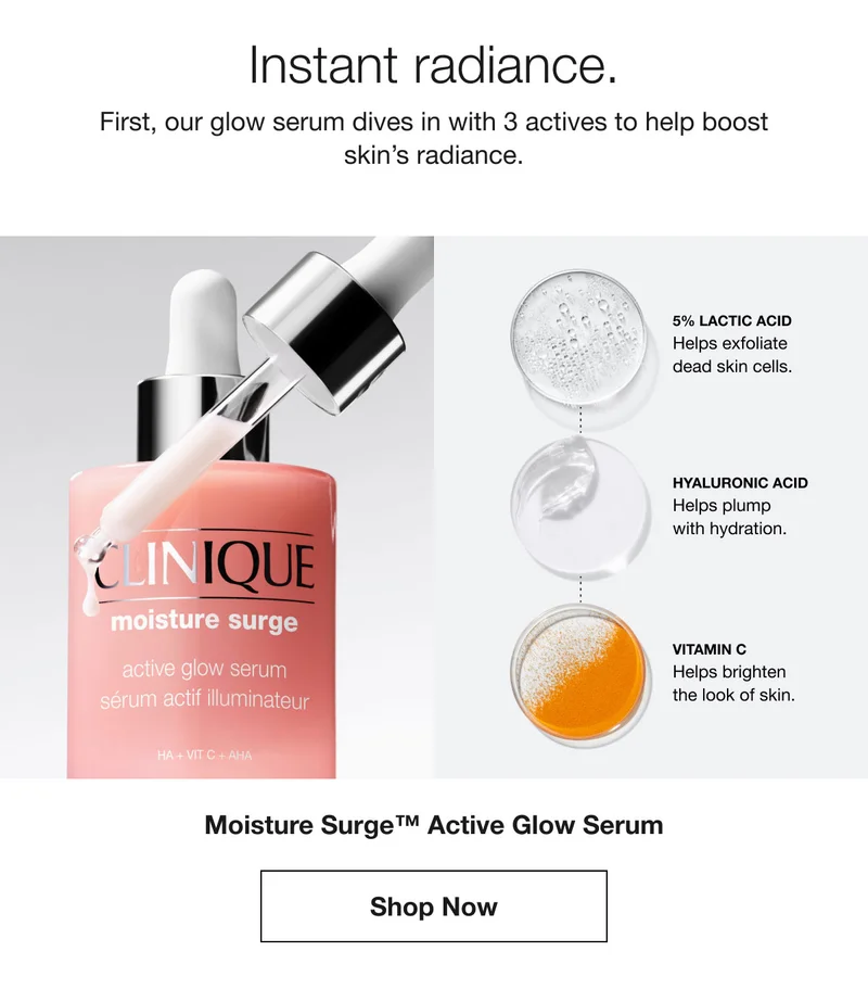 Instant radiance. | First, our glow serum dives in with 3 actives to help boost skin’s radiance. | 5% LACTIC ACID Helps exfoliate dead skin cells. | HYALURONIC ACID Helps plump with hydration. | VITAMIN C Helps brighten the look of skin. | Moisture Surge™ Active Glow Serum | Shop Now