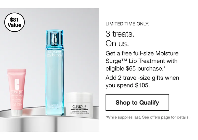 $81 Value | LIMITED TIME ONLY. | 3 treats. On us. Get a free full-size Moisture Surge™ Lip Treatment with eligible $65 purchase.* Add 2 travel-size gifts when you spend $105. | Shop to Qualify | *While supplies last. See&nbsp;offers&nbsp;page for details.