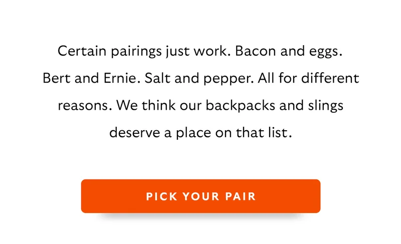 Certain pairings just work. Bacon and eggs. Bert and Ernie. Salt and pepper. All for different reasons. We think our backpacks and slings deserve a place on that list.