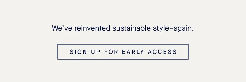 We’ve reinvented sustainable style–again. SIGN UP FOR EARLY ACCESS