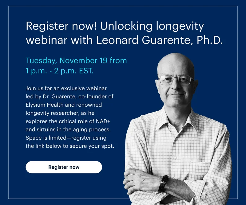 Register now! Unlocking longevity webinar with Leonard Guarente, Ph.D. | Tuesday, November 19 from 1 p.m. - 2 p.m. EST. | Join us for an exclusive webinar led by Dr. Guarente, co-founder of Elysium Health and renowned longevity researcher, as he explores the critical role of NAD+ and sirtuins in the aging process. Space is limited—register using the link below to secure your spot. | Register now