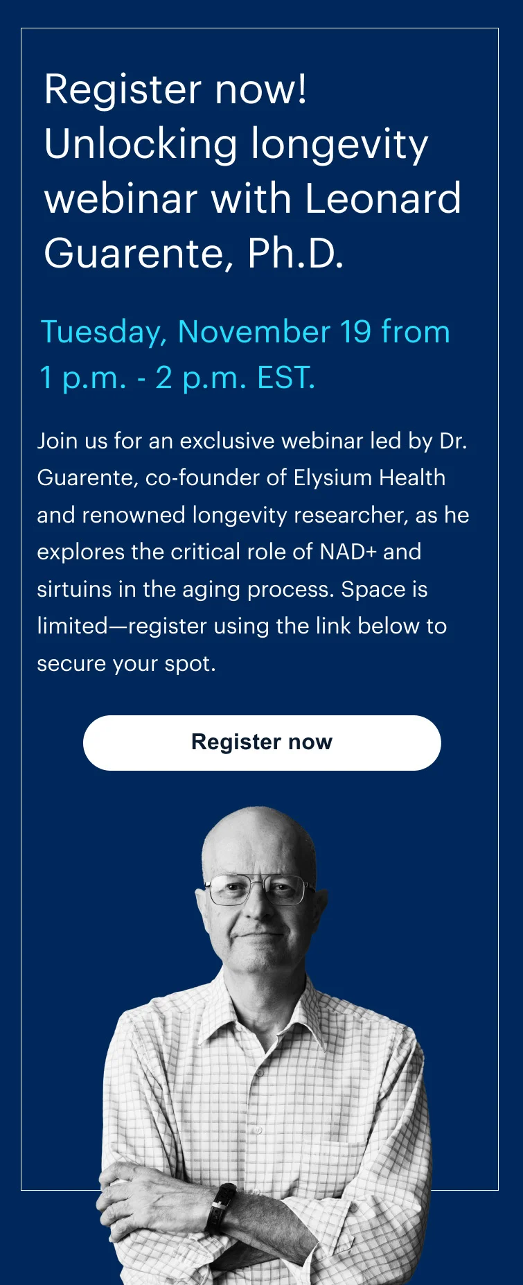 Register now! Unlocking longevity webinar with Leonard Guarente, Ph.D. | Tuesday, November 19 from 1 p.m. - 2 p.m. EST. | Join us for an exclusive webinar led by Dr. Guarente, co-founder of Elysium Health and renowned longevity researcher, as he explores the critical role of NAD+ and sirtuins in the aging process. Space is limited—register using the link below to secure your spot. | Register now