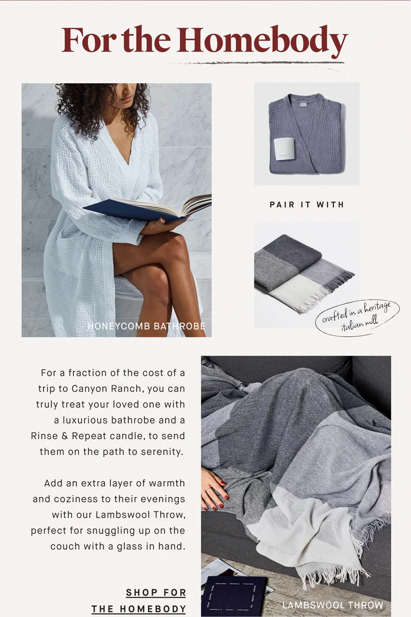For the Homebody For a fraction of the cost of a trip to Canyon Ranch, you can truly treat your loved one with a luxurious bathrobe and a Rinse & Repeat candle, to send them on the path to serenity.   Add an extra layer of warmth and coziness to their evenings with our Lambswool Throw, perfect for snuggling up on the couch with a glass in hand. SHOP FOR THE HOMEBODY