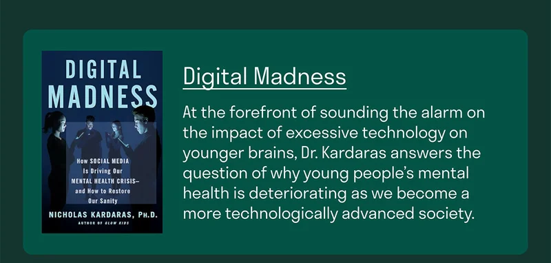 Dr. Nicholas Kardaras is at the forefront of psychologists sounding the alarm about the impact of excessive technology on younger brains. In Digital Madness, Dr. Kardaras answers the question of why young people’s mental health is deteriorating as we become a more technologically advanced society.