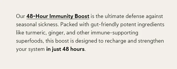 Our 48-Hour Immunity Boost is the ultimate defense against seasonal sickness. Packed with gut-friendly potent ingredients like turmeric, ginger, and other immune-supporting superfoods, this boost is designed to recharge and strengthen your system in just 48 hours.
