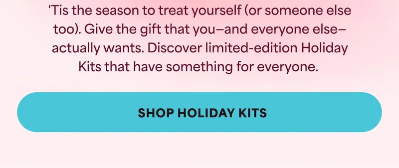 'Tis the season to treat yourself (or someone else too). Give the gift that you—and everyone else—actually wants.  Discover limited-edition Holiday Kits that have something for everyone.  -- SHOP HOLIDAY KITS
