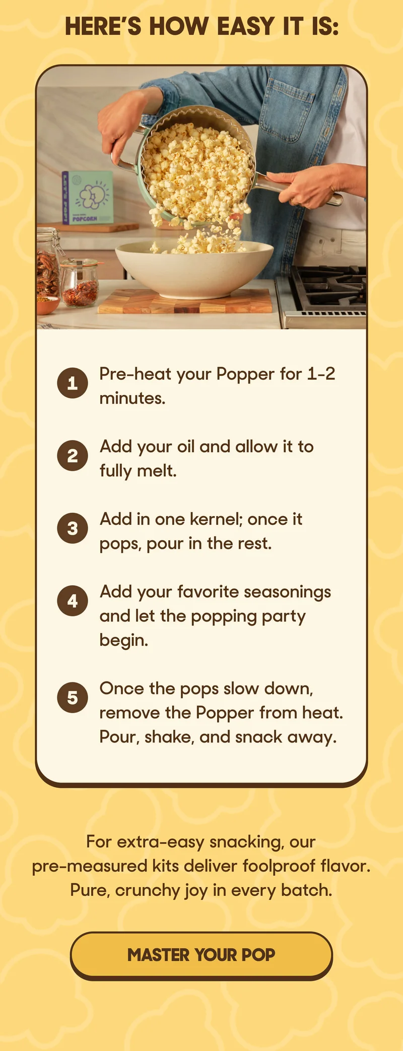HERE'S HOW EASY IT IS: 1. Pre-heat your Popper for 1-2 minutes. 2. Add your oil and allow it to fully melt. 3. Add in one kernel; once it pops, pour in the rest. 4. Add your favorite seasonings and let the popping party begin. 5. Once the pops slow down, remove the Popper from heat. Pour, shake, and snack away.  For extra-easy snacking, our pre-measured kits deliver foolproof flavor. Pure, crunchy joy in every batch. MASTER YOUR POP