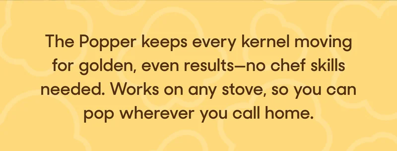 The Popper keeps every kernel moving for golden, even results—no chef skills needed. Works on any stove, so you can pop wherever you call home.