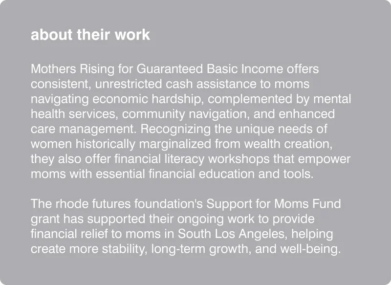 about their work: Mothers Rising for Guaranteed Basic Income offers consistent, unrestricted cash assistance to moms navigating economic hardship, complemented by mental health services, community navigation, and enhanced care management. Recognizing the unique needs of women historically marginalized from wealth creation, they also offer financial literacy workshops that empower moms with essential financial education and tools.    The rhode futures foundation's Support for Moms Fund grant has supported their ongoing work to provide financial relief to moms in South Los Angeles, helping create more stability, long-term growth, and well-being.