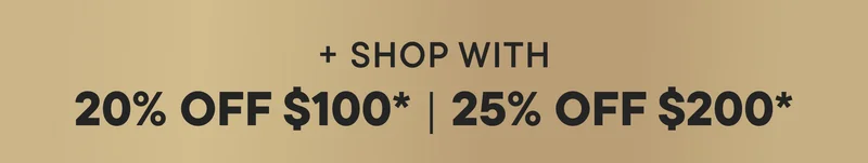 + SHOP WITH 20% OFF $100* | 25% OFF $200*