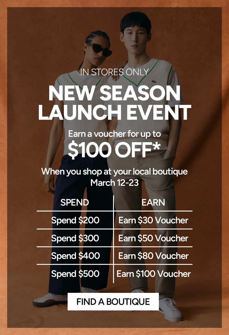IN STORES ONLY- NEW SEASON LAUNCH EVENT. Earn a voucher for up to $100 Off* when you shop at your local boutique between March 12 - 23. Spend $200 and earn a $30 Voucher. Spend $300 and earn a $50 Voucher. Spend $400 and earn a $80 Voucher. Spend $500 and earn a $100 Voucher.
