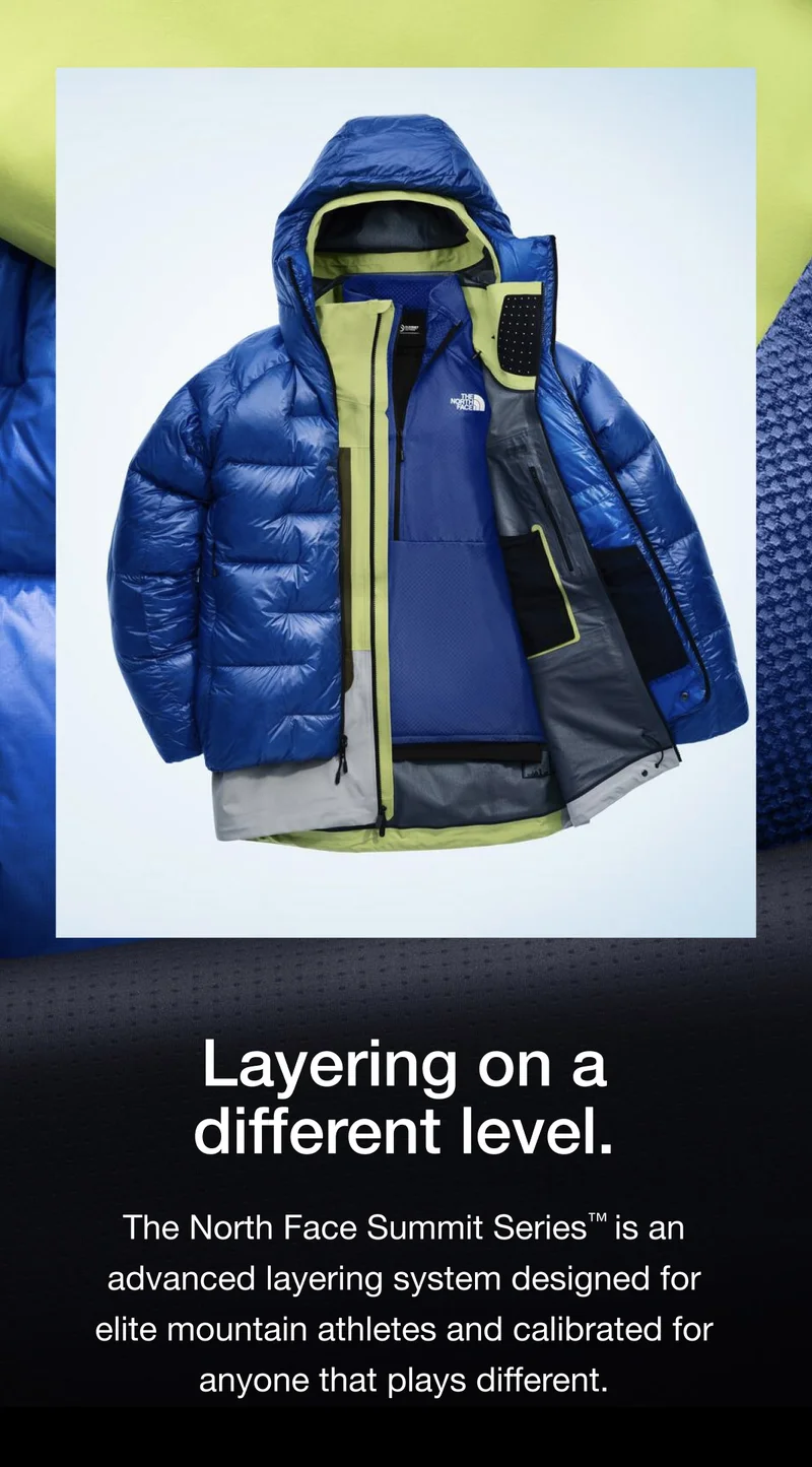 Layering on a different level. The North Face Summit Series™ is an advanced layering system designed for elite mountain athletes and calibrated for anyone that plays different.