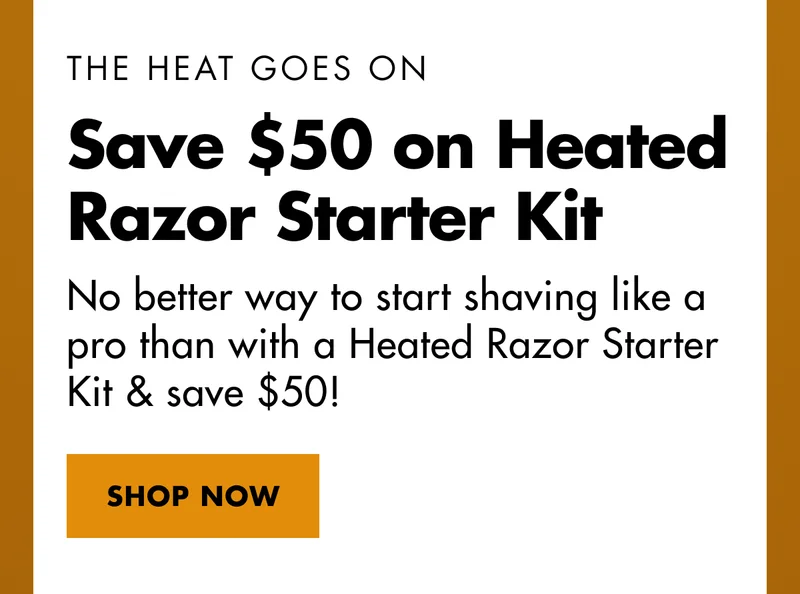 THE HEAT GOES ON. Save $50 on Heated Razor Starter Kit. No better way to start shaving like a pro than with a Heated Razor Starter Kit & save $50! SHOP NOW THE HEAT GOES ON. Save $50 on Heated Razor Starter Kit. No better way to start shaving like a pro than with a Heated Razor Starter Kit & save $50! SHOP NOW