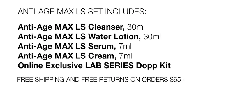 ANTI-AGE MAX LS SET INCLUDES: | Anti-Age MAX LS Cleanser, 30ml | Anti-Age MAX LS Water Lotion, 30ml | Anti-Age MAX LS Serum, 7ml | Anti-Age MAX LS Cream, 7ml | Online Exclusive LAB SERIES Dopp Kit | FREE SHIPPING AND FREE RETURNS ON ORDERS $65+