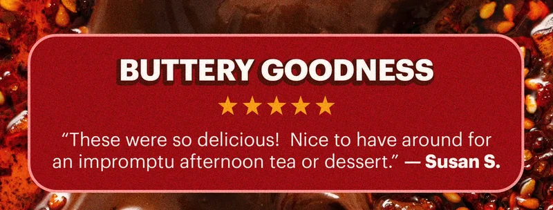 Header: “Buttery goodness” Sub-header: “These were so delicious!  Nice to have around for an impromptu afternoon tea or dessert.” — Susan S.