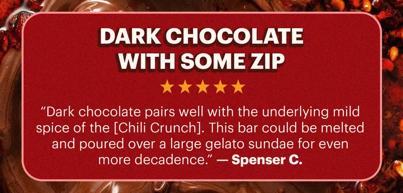 Header; “Dark chocolate with some zip”  Sub-header: “Dark chocolate pairs well with the underlying mild spice of the [Chili Crunch]. This bar could be melted and poured over a large gelato sundae for even more decadence.” — Spenser C.