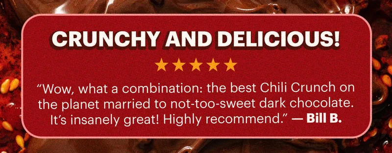 Header: “Crunchy and Delicious!”  Sub-header: “Wow, what a combination: the best Chili Crunch on the planet married to not-too-sweet dark chocolate. It’s insanely great! Highly recommend.” — Bill B.