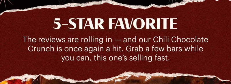 Header: 5-STAR FAVORITE  Sub-header: The reviews are rolling in — and our Chili Chocolate Crunch is once again a hit. Grab a few bars while you can, this one’s selling fast.
