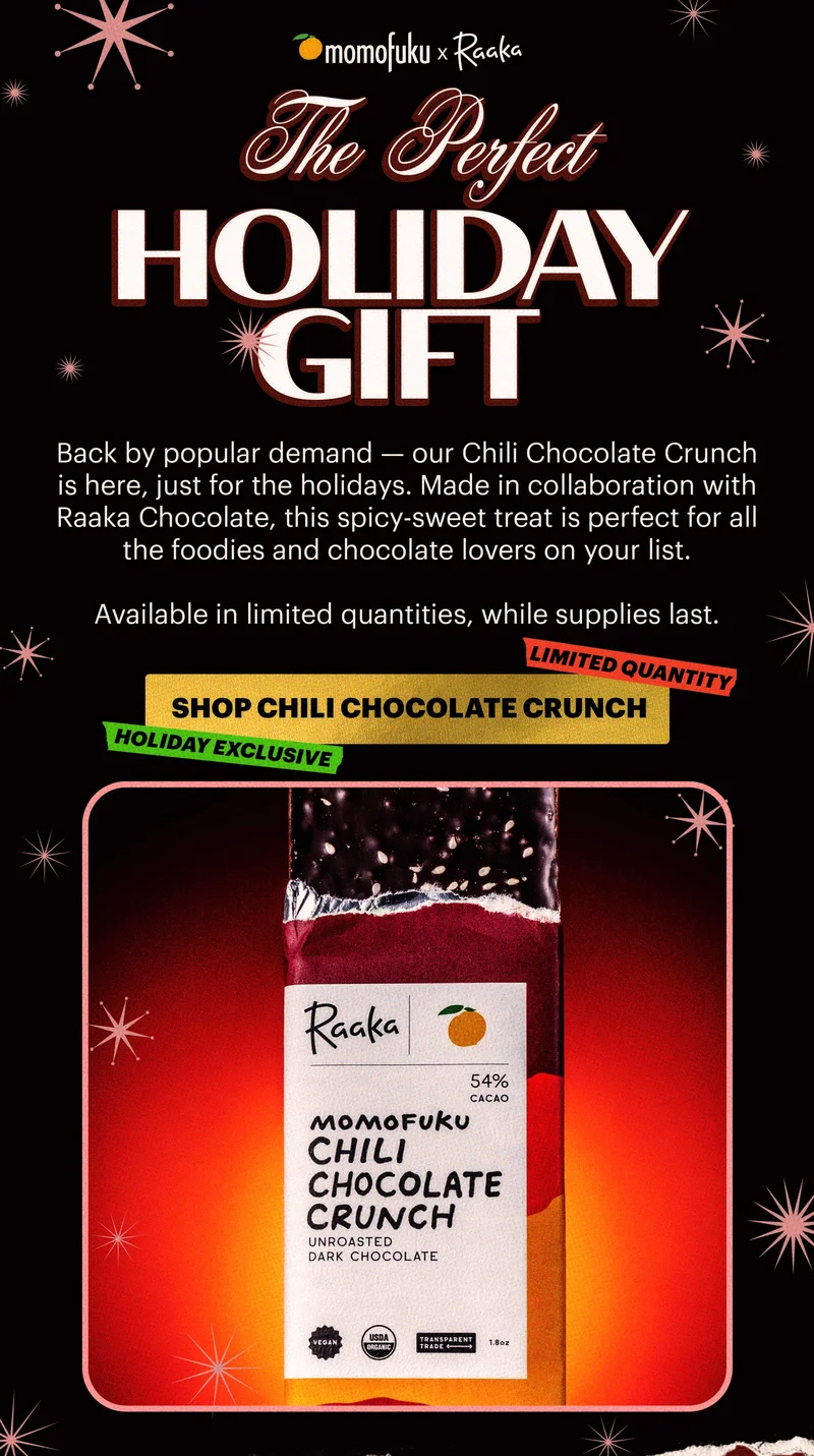 Design logo: Momofuku x Raaka   Header: THE PERFECT HOLIDAY GIFT  Sub-header: Back by popular demand — our Chili Chocolate Crunch is here, just for the holidays. Made in collaboration with Raaka Chocolate, this spicy-sweet treat is perfect for all the foodies and chocolate lovers on your list.   Available in limited quantities, while supplies last.   CTA: SHOP CHILI CHOCOLATE CRUNCH. TAGS: HOLIDAY EXCLUSIVE, LIMITED QUANTITY
