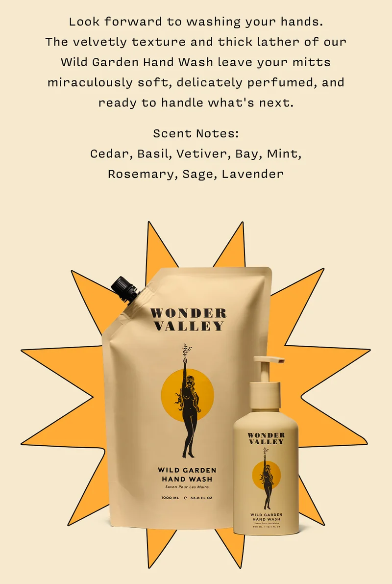 Look forward to washing your hands. The velvetly texture and thick lather of our Wild Garden Hand Wash leave your mitts miraculously soft, delicately perfumed, and ready to handle what's next.       Scent Notes:  Cedar Basil Vetiver Bay Mint Rosemary Sage Lavender
