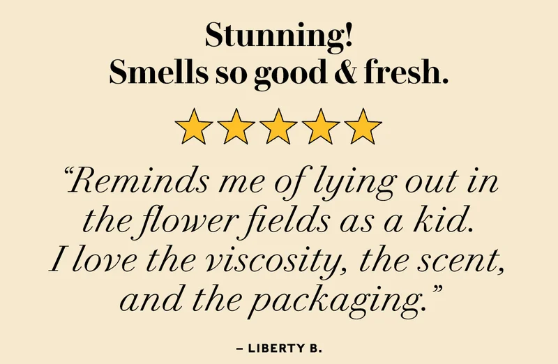 Stunning! Smells so good and fresh.  Reminds me of lying out in the flower fields as a kid. I love the viscosity, the scent, and the packaging. —Liberty
