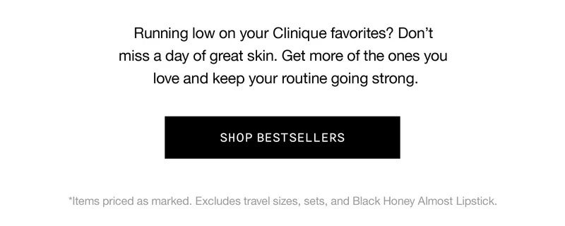 Running low on your Clinique favorites? Don’t miss a day of great skin. Get more of the ones you love and keep your routine going strong. SHOP BEST SELLERS *Items priced as marked. Excludes travel sizes, sets, and Black Honey Almost Lipstick.