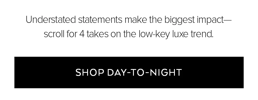 UNDERSTAND STATEMETNS MAKE THE BIGGEST IMPACT-SCROLL FOR 4 TAKES ON THE LOW-KEY LUXE TREND SHOP DAY-TO-NIGHT