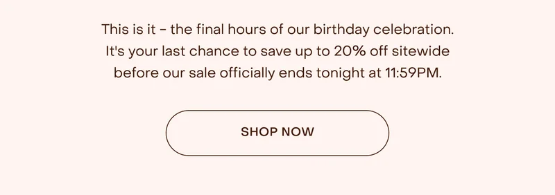 This is it - the final hours of our birthday celebration. It's your last chance to save up to 20% off sitewide before our sale officially ends tonight at 11:59PM.