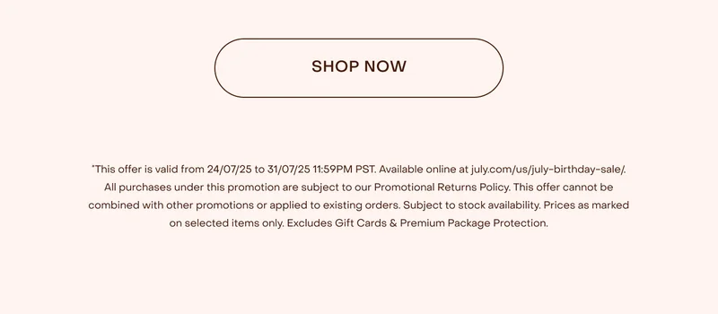 This offer is valid from 24/07/25 to 31/07/25 11:59PM PST. Available online at july.com/us/july-birthday-sale/. All purchases under this promotion are subject to our Promotional Returns Policy. This offer cannot be combined with other promotions or applied to existing orders. Subject to stock availability. Prices as marked on selected items only. Excludes Shipping, Gift Cards & Premium Package Protection.