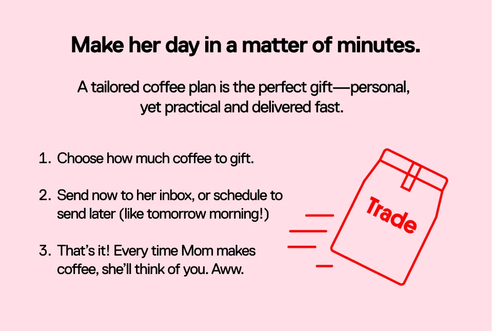 Make her day in a matter of minutes. A tailored coffee plan is the perfect gift-personal, yet practical and delivered fast. 1. Choose how much coffee to gift. 2. Send now to her inbox, or schedule to send later (like tomorrow morning!) 3. That's it! Every time Mom makes coffee, she'll think of you. Awww.