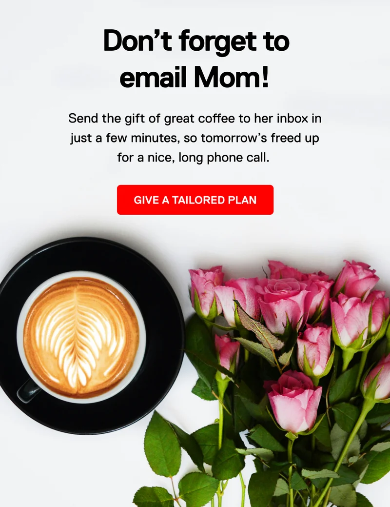 Don't forget to email Mom! Send the gift of great coffee to her inbox in just a few minutes, so tomorrow's freed up for a nice, long phone call. Give a tailored plan.