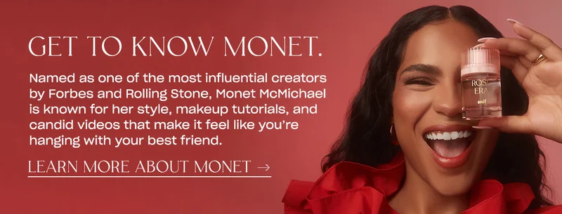 Named as one of the most influential creators by Forbes and Rolling Stone, Monet McMichael is known for her style, makeup tutorials, and candid videos that make it feel like you're hanging with your best friend. LEARN MORE ABOUT MONET →