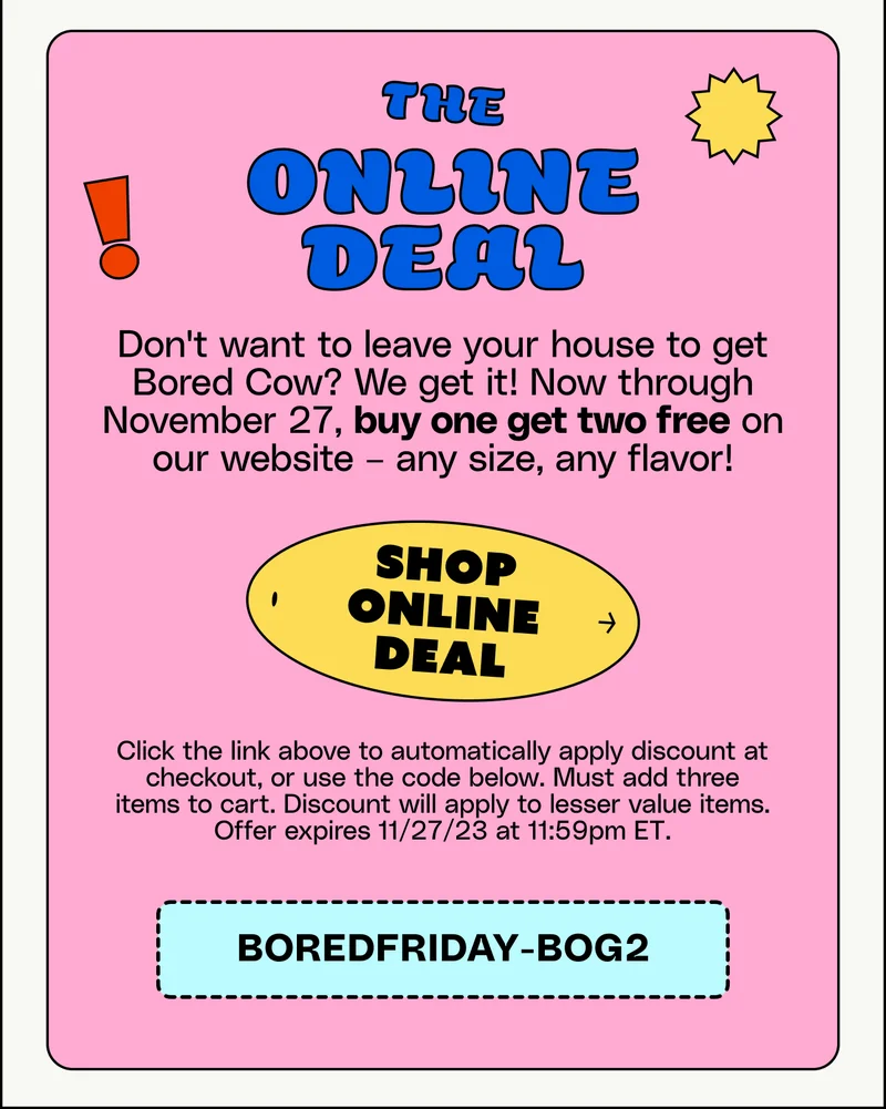 The Online deal: Don't want to leave your house to get  Bored Cow? We get it! Now through November 27, buy one get two free on our website – any size, any flavor! Shop online deal Click the link above to automatically apply discount at checkout, or use the code below. Must add three items to cart. Discount will apply to lesser value items. Offer expires 11/27/23 at 11:59pm ET. BOREDFRIDAY-BOG2