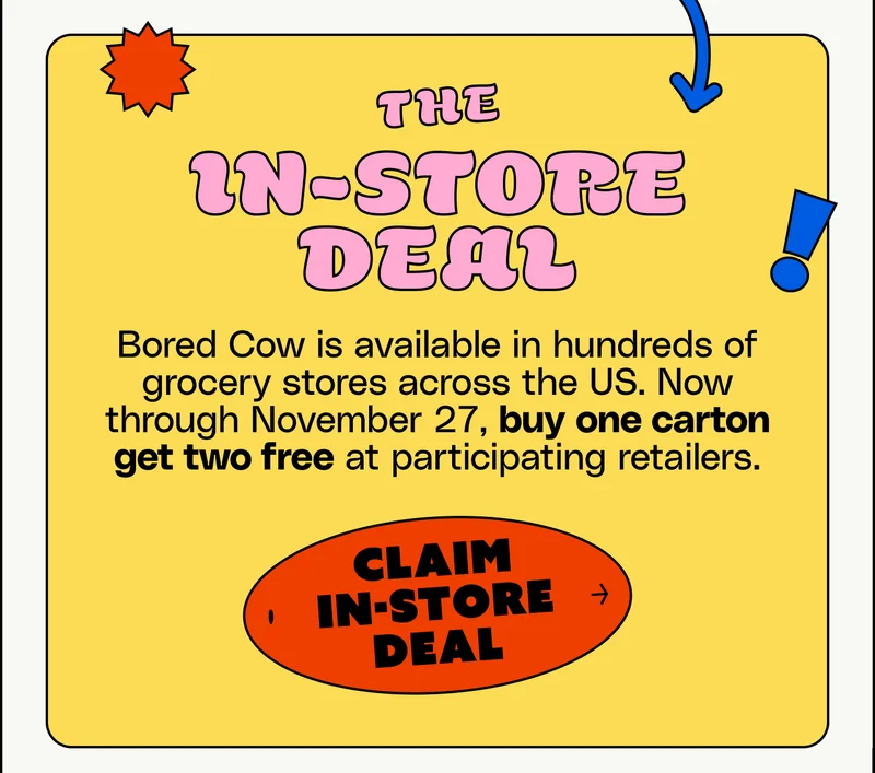 The In-Store deal: Bored Cow is available in hundreds of grocery stores across the US. Now through November 27, buy one carton, get two free at participating retailers.  Claim in-store deal