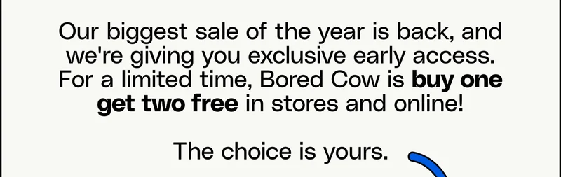 Our biggest sale of the year is back, and we're giving you exclusive early access. For a limited time, Bored Cow is buy one get two free in stores and online!  The choice is yours.