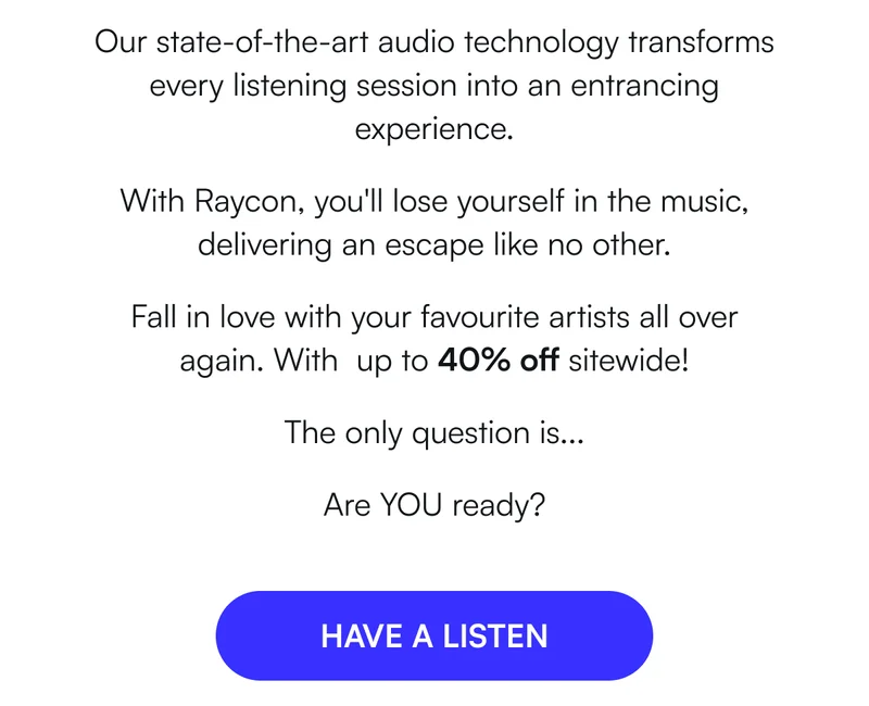 Our state-of-the-art audio technology transforms every listening session into an entrancing experience. With Raycon, you'll lose yourself in the music, delivering an escape like no other. Fall in love with your favourite artists all over again. With  up to 40% off sitewide! The only question is... Are YOU ready? [ HAVE A LISTEN ]