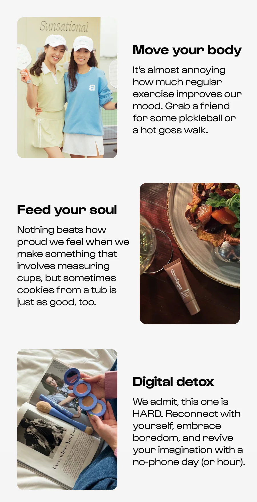 Move your body  It's almost annoying how much regular exercise improves our mood. Grab a friend for some pickleball or a hot goss walk. Feed your soul Nothing beats how proud we feel when we make something that involves measuring cups, but sometimes cookies from a tub is just as good, too. Digital detox We admit, this one is HARD. Reconnect with yourself, embrace boredom, and revive your imagination with a no-phone day (or hour).