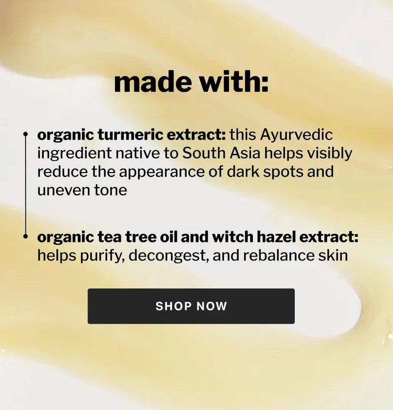 made with: organic turmeric extract: this Ayurvedic ingredient native to South Asia helps visibly reduce the appearance of dark spots and uneven tone  organic tea tree oil and witch hazel extract:  helps purify, decongest, and rebalance skin