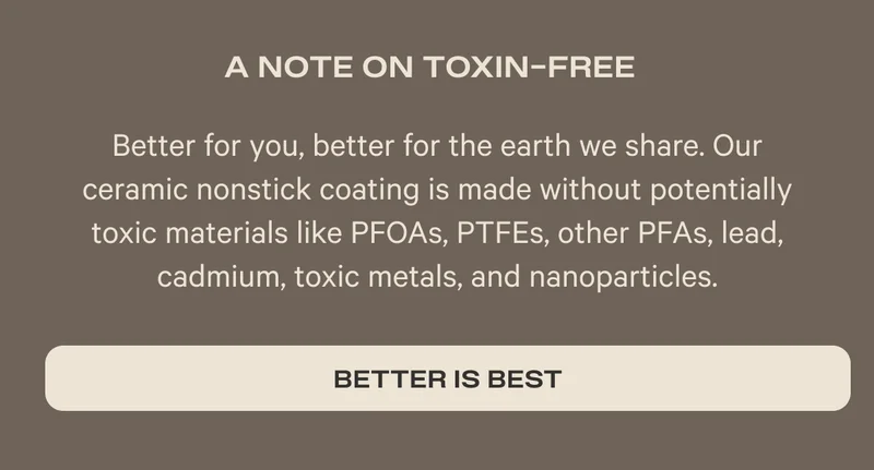 A Note on Toxic Free - Better for you, better for the earth we share. Our ceramic nonstick coating is made without potentially toxic materials like PFOAs, PTFEs, other PFAs, lead, cadmium, toxic metals, and nanoparticles. - Better is best