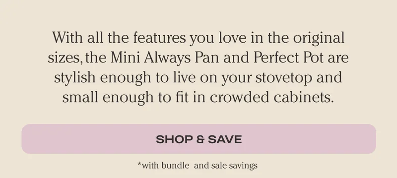 With all the features you love in the oriiginal sizes, the mini Always Pan and Perfect Pot are stylish enough to live on your stovetop and small enough to fit in crowded cabinets. Get The Minis!