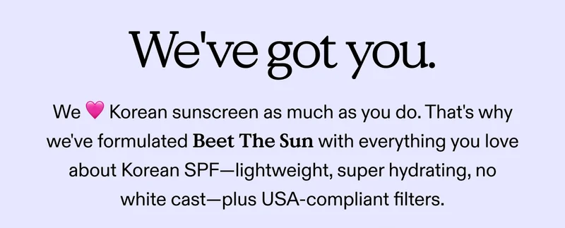 We've got you. We ❤️ Korean sunscreen as much as you do. That's why we've formulated Beet The Sun with everything you love about Korean SPF—lightweight, super hydrating, no white cast—plus USA-compliant filters.