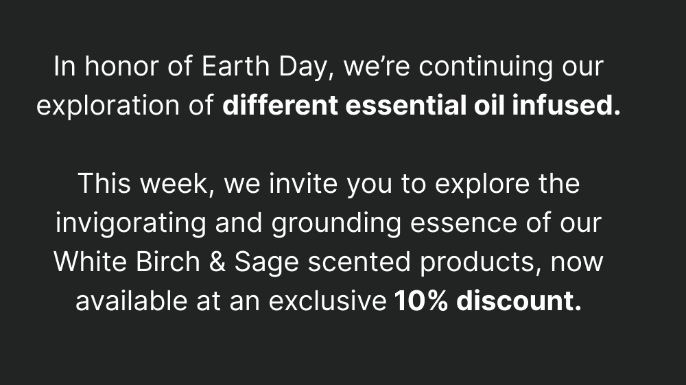 In honor of Earth Day, we’re continuing our exploration of different natural scents.   This week, we invite you to explore the invigorating and grounding essence of our White Birch & Sage scented products, now available at an exclusive 10% discount.