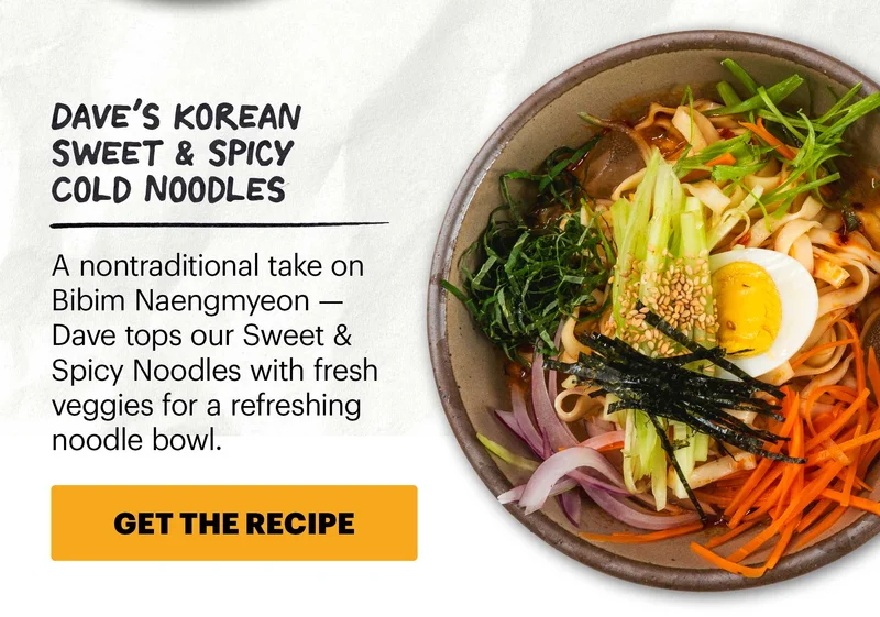 Header: Dave’s Korean Sweet & Spicy Cold Noodles  Sub-header: A nontraditional take on Bibim Naengmyeon — Dave tops our Sweet & Spicy Noodles with fresh veggies for a refreshing noodle bowl.  CTA: GET THE RECIPE