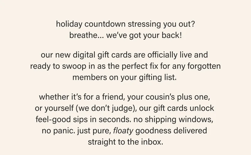 holiday countdown stressing you out? breathe… we’ve got your back!  our new digital gift cards are officially live and  ready to swoop in as the perfect fix for any forgotten members on your gifting list.   whether it’s for a friend, your cousin’s plus one,  or yourself (we don’t judge), our gift cards unlock  feel-good sips in seconds. no shipping windows,  no panic. just pure, floaty goodness delivered  straight to the inbox.