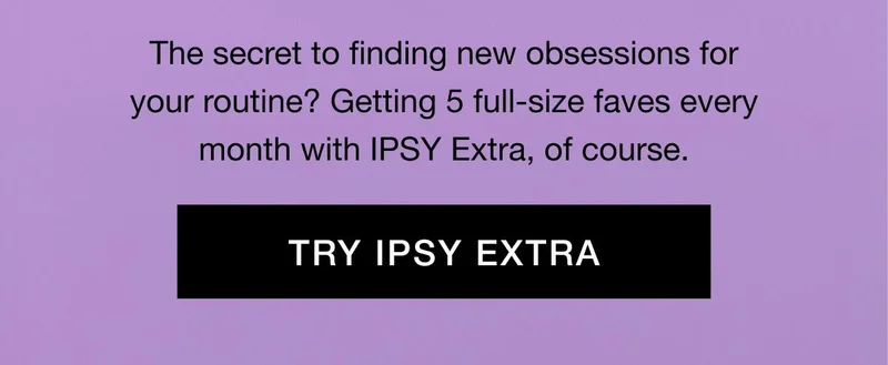 The secret to finding new obsessions for your routine? Getting 5 full-size faves every month with IPSY Extra, of course. TRY IPSY EXTRA
