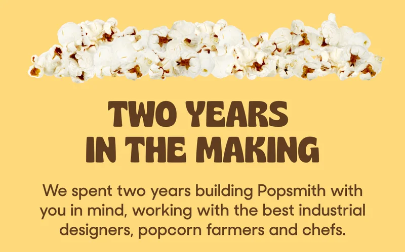 TWO YEARS IN THE MAKING: We spent two years building Popsmith with you in mind, working with the best industrial designers, popcorn farmers and chefs.